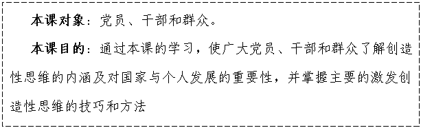 文本框:    本課對象：黨員、干部和群眾。
   本課目的：通過本課的學習，使廣大黨員、干部和群眾了解創造性思維的內涵及對國家與個人發展的重要性，并掌握主要的激發創造性思維的技巧和方法

